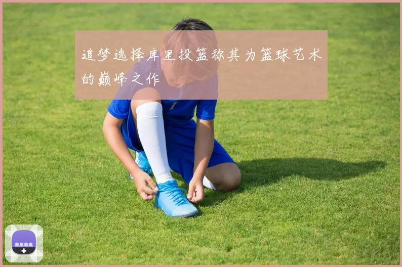 追梦选择库里投篮称其为篮球艺术的巅峰之作