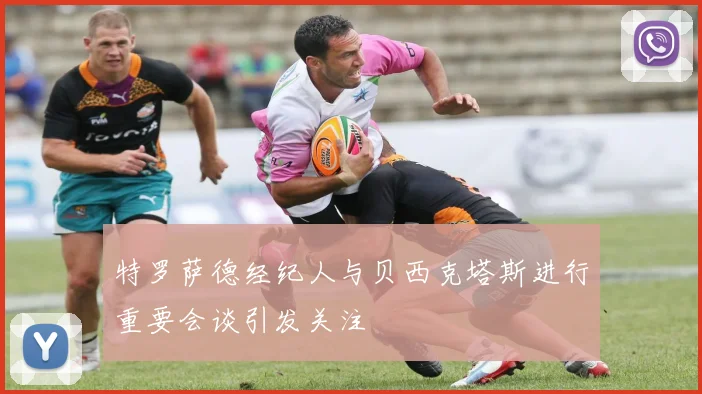 特罗萨德经纪人与贝西克塔斯进行重要会谈引发关注