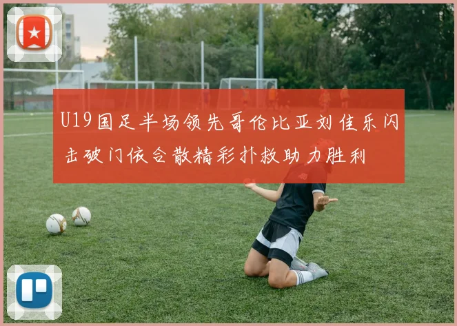 U19国足半场领先哥伦比亚刘佳乐闪击破门依合散精彩扑救助力胜利