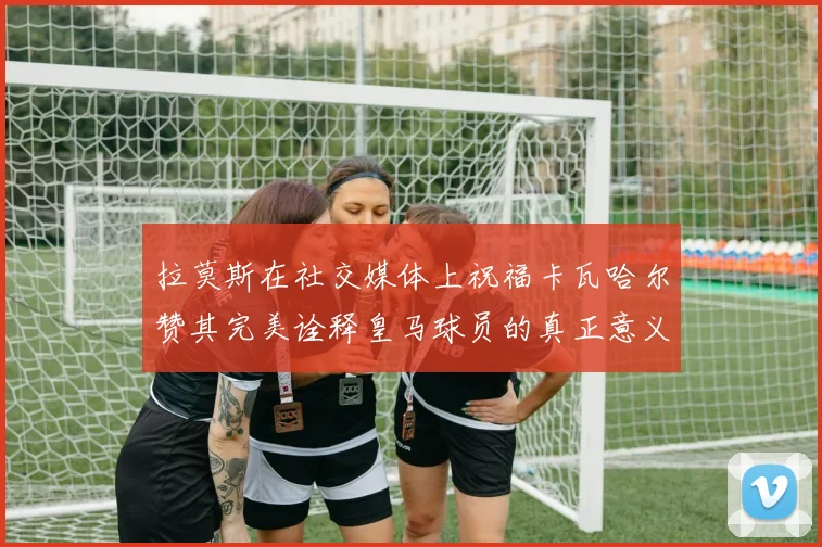 拉莫斯在社交媒体上祝福卡瓦哈尔赞其完美诠释皇马球员的真正意义