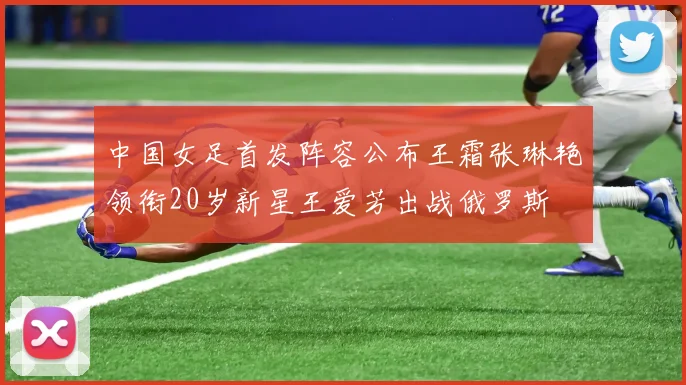中国女足首发阵容公布王霜张琳艳领衔20岁新星王爱芳出战俄罗斯