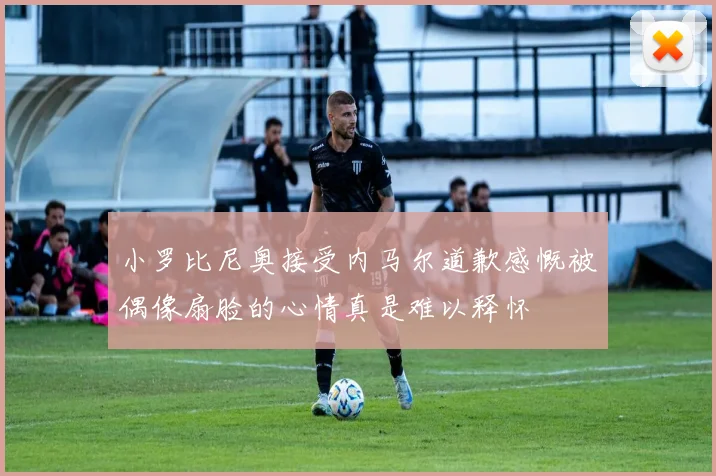 小罗比尼奥接受内马尔道歉感慨被偶像扇脸的心情真是难以释怀