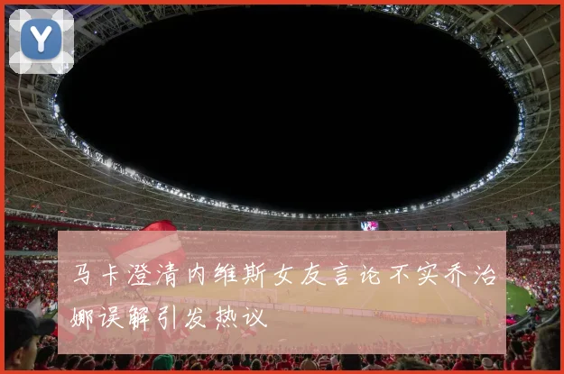 马卡澄清内维斯女友言论不实乔治娜误解引发热议