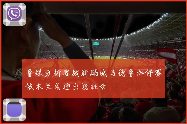 鲁媒分析客战新鹏城马德鲁加停赛依木兰或迎出场机会