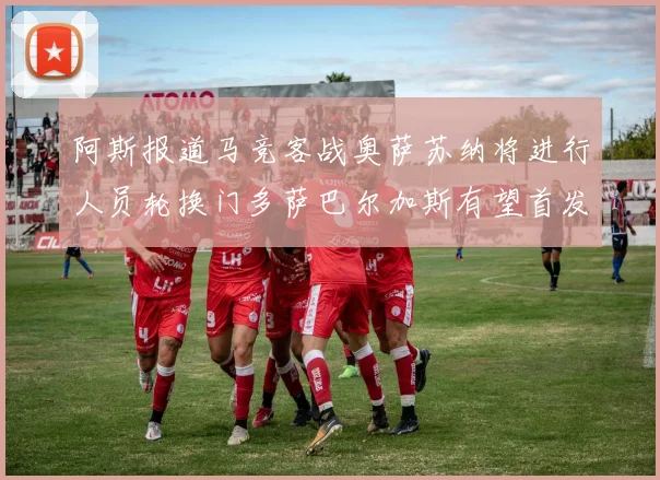 阿斯报道马竞客战奥萨苏纳将进行人员轮换门多萨巴尔加斯有望首发出场
