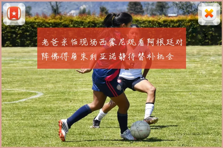 老爸亲临现场西蒙尼观看阿根廷对阵佛得角朱利亚诺静待替补机会
