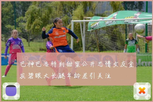 巴神巴洛特利甜蜜公开恋情女友金发碧眼大长腿年龄差引关注