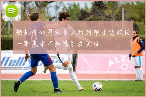 热刺母公司发言人对列维出售股份一事表示不知情引发关注