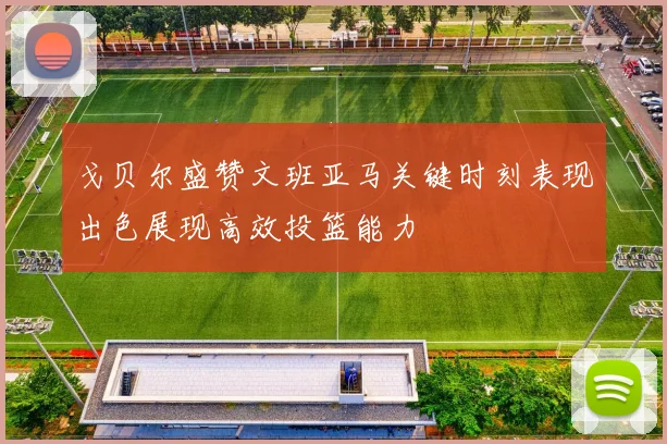 戈贝尔盛赞文班亚马关键时刻表现出色展现高效投篮能力