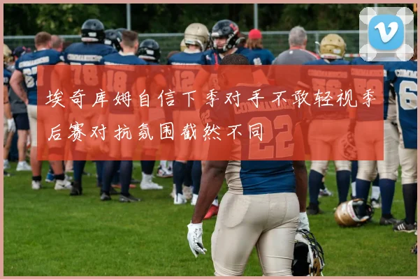 埃奇库姆自信下季对手不敢轻视季后赛对抗氛围截然不同
