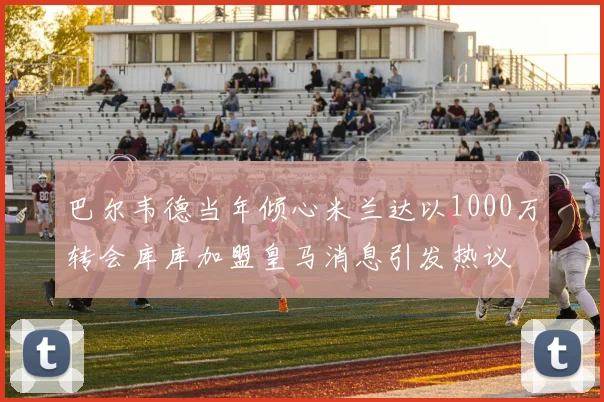 巴尔韦德当年倾心米兰达以1000万转会库库加盟皇马消息引发热议