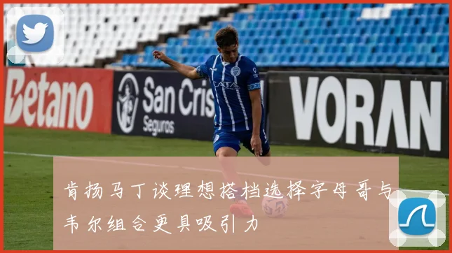 肯扬马丁谈理想搭档选择字母哥与韦尔组合更具吸引力