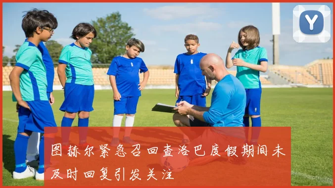 图赫尔紧急召回查洛巴度假期间未及时回复引发关注
